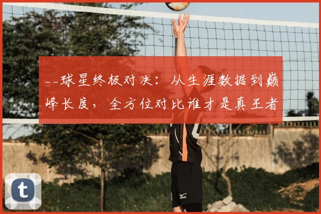 __球星终极对决:从生涯数据到巅峰长度,全方位对比谁才是真王者__