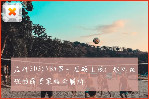 应对2026NBA第一层硬上限：球队经理的薪资策略全解析