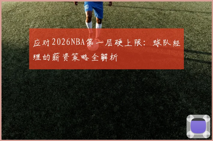 应对2026NBA第一层硬上限:球队经理的薪资策略全解析