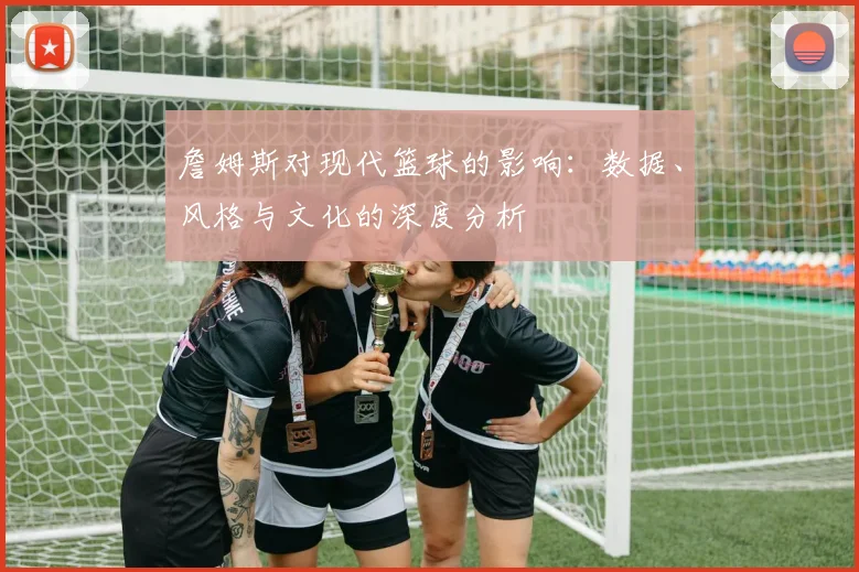 詹姆斯对现代篮球的影响:数据、风格与文化的深度分析