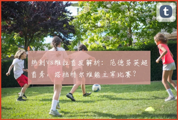 热刺vs维拉首发解析：范德芬英超首秀，搭档特尔谁能主宰比赛？