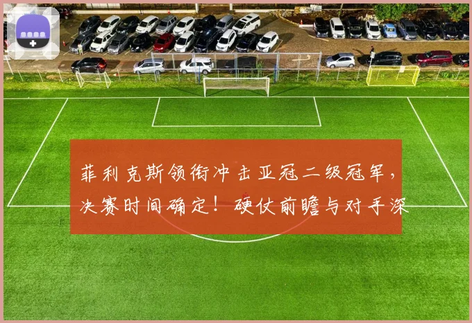 菲利克斯领衔冲击亚冠二级冠军，决赛时间确定！硬仗前瞻与对手深度解析