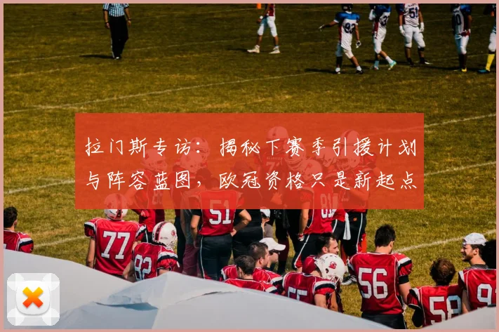 拉门斯专访:揭秘下赛季引援计划与阵容蓝图,欧冠资格只是新起点