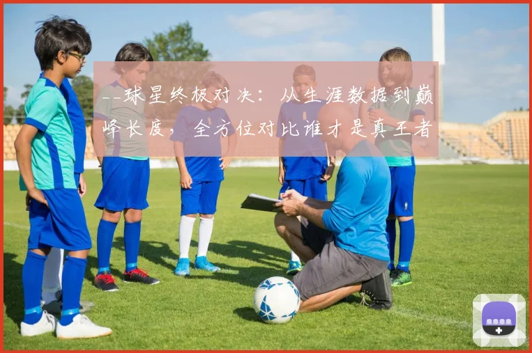__球星终极对决：从生涯数据到巅峰长度，全方位对比谁才是真王者__