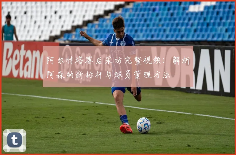 阿尔特塔赛后采访完整视频：解析阿森纳新标杆与球员管理方法