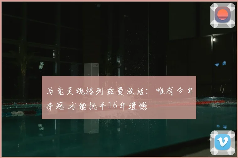 马竞灵魂格列兹曼放话：唯有今年夺冠 方能抚平16年遗憾