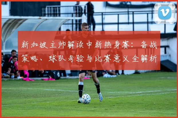新加坡主帅解读中新热身赛：备战策略、球队考验与比赛意义全解析