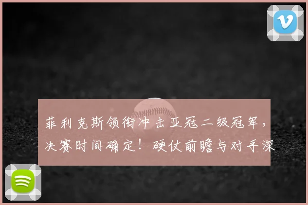 菲利克斯领衔冲击亚冠二级冠军,决赛时间确定!硬仗前瞻与对手深度解析